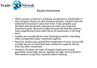 Equity Investment
• When you buy a share of a company you become a shareholder in
that company. Shares are also known as Equities. Equities have the
potential to increase in value over time. It also provides your
portfolio with the growth necessary to reach your long term
investment goals. Research studies have proved that the equities
have outperformed most other forms of investments in the long
term.
• Equities are considered the most challenging and the rewarding,
when compared to other investment options.
• Research studies have proved that investments in some shares with
a longer tenure of investment have yielded far superior returns
than any other investment.
• However, this does not mean all equity investments would
guarantee similar high returns. Equities are high risk investments.
One needs to study them carefully before investing
 