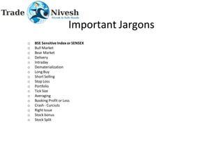 Important Jargons
o BSE Sensitive Index or SENSEX
o Bull Market
o Bear Market
o Delivery
o Intraday
o Dematerialization
o Long Buy
o Short Selling
o Stop Loss
o Portfolio
o Tick Size
o Averaging
o Booking Profit or Loss
o Crash - Curciuts
o Right Issue
o Stock bonus
o Stock Split
 