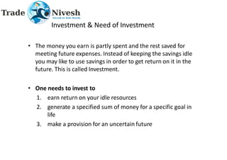 Investment & Need of Investment
• The money you earn is partly spent and the rest saved for
meeting future expenses. Instead of keeping the savings idle
you may like to use savings in order to get return on it in the
future. This is called Investment.
• One needs to invest to
1. earn return on your idle resources
2. generate a specified sum of money for a specific goal in
life
3. make a provision for an uncertain future
 