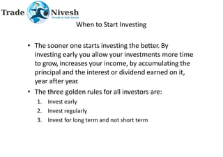 When to Start Investing
• The sooner one starts investing the better. By
investing early you allow your investments more time
to grow, increases your income, by accumulating the
principal and the interest or dividend earned on it,
year after year.
• The three golden rules for all investors are:
1. Invest early
2. Invest regularly
3. Invest for long term and not short term
 