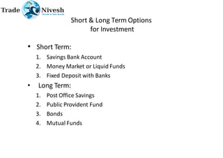 Short & Long Term Options
for Investment
• Short Term:
1. Savings Bank Account
2. Money Market or Liquid Funds
3. Fixed Deposit with Banks
• Long Term:
1. Post Office Savings
2. Public Provident Fund
3. Bonds
4. Mutual Funds
 