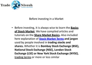 Before investing in a Market
• Before investing, it is always wise to learn the Basics
of Stock Market. We have compiled articles and
tutorials on the Share Market Basics. Also included
here explanation of Stock Market Terms and jargon
used by people involved in trading stocks and
shares. Whether it is Bombay Stock Exchange (BSE),
National Stock Exchange (NSE), London Stock
Exchange (LSE) or New York Stock Exchange (NYSE),
trading terms or more or less similar
 