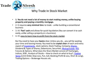 Why Trade In Stock Market
• 1. Youdo not need a lot of money to start making money, unlike buying
property and paying a monthly mortgage.
• 2. It requires very minimal time to trade - unlike building a conventional
business
• 3. It’s ‘fast’ cash and allows for quick liquidation (You can convert it to cash
easily, unlike selling a property or a business).
• 4. It’s easy to learn how to profit from the stock market.
But You need to have your basics clear. Unless you do….you will be wasting
your time and loosing money. Youneed to be crystal clear of each and every
aspect of Investments, stock options, Stock Trading, Company, Shares,
Dividend & Types of Shares, Debentures, Securities, Mutual Funds, IPO,
Futures & Options, What does the Share Market consist of? Exchanges,
Indices, SEBI , Analysis of Stocks – How to check on what to buy?, Trading
Terms (Limit Order, Stop Loss, Put, Call, Booking Profit & Loss, Short & Long),
Trading Options – Brokerage Houses etc.
 