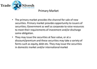Primary Market
• The primary market provides the channel for sale of new
securities. Primary market provides opportunity to issuers of
securities; Government as well as corporate to raise resources
to meet their requirements of investment and/or discharge
some obligation.
• They may issue the securities at face value, or at a
discount/premium and these securities may take a variety of
forms such as equity, debt etc. They may issue the securities
in domestic market and/or international market
 