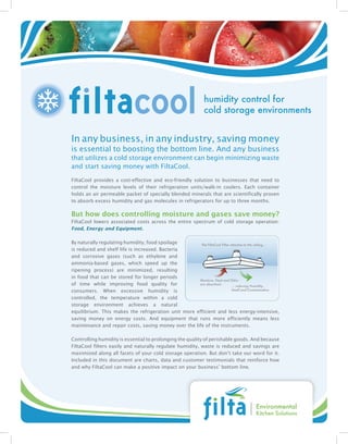 humidity control for
                                                                 cold storage environments


In any business, in any industry, saving money
is essential to boosting the bottom line. And any business
that utilizes a cold storage environment can begin minimizing waste
and start saving money with FiltaCool.

FiltaCool provides a cost-effective and eco-friendly solution to businesses that need to
control the moisture levels of their refrigeration units/walk-in coolers. Each container
holds an air permeable packet of specially blended minerals that are scientifically proven
to absorb excess humidity and gas molecules in refrigerators for up to three months.

But how does controlling moisture and gases save money?
FiltaCool lowers associated costs across the entire spectrum of cold storage operation:
Food, Energy and Equipment.

By naturally regulating humidity, food spoilage        The FiltaCool Filter attaches to the ceiling...
is reduced and shelf life is increased. Bacteria
and corrosive gases (such as ethylene and
ammonia-based gases, which speed up the
ripening process) are minimized, resulting
in food that can be stored for longer periods
                                                      Moisture, Heat and Odor
of time while improving food quality for              are absorbed...
                                                                             ... reducing Humidity,
consumers. When excessive humidity is                                        Smell and Contamination

controlled, the temperature within a cold
storage environment achieves a natural
equilibrium. This makes the refrigeration unit more efficient and less energy-intensive,
saving money on energy costs. And equipment that runs more efficiently means less
maintenance and repair costs, saving money over the life of the instruments.

Controlling humidity is essential to prolonging the quality of perishable goods. And because
FiltaCool filters easily and naturally regulate humidity, waste is reduced and savings are
maximized along all facets of your cold storage operation. But don’t take our word for it.
Included in this document are charts, data and customer testimonials that reinforce how
and why FiltaCool can make a positive impact on your business’ bottom line.




                                                                                          Environmental
                                                                                          Kitchen Solutions
 