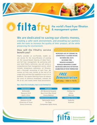 the world’s finest fryer filtration
                                                       & management system


We are dedicated to saving our clients money,
creating a safer work environment, and providing our partners
with the tools to increase the quality of their product, all the while
preserving the environment.

How will the FiltaFry service                             CUStOmER BEnEFitS
benefit you?                                              inCREaSEd liFE OF COOking Oil
FiltaFry provides an eco-friendly, mobile on-              COnSiStEntly ClEanER FRyERS
site service for the micro-filtration of cooking                 nO mORE BOil OUtS
oil; the vacuum-based cleaning of deep fryers,                     nO dOwn timE
and full fryer management. By partnering with                    REdUCES aCCidEntS
your local FiltaFry technician, you will receive a            REdUCES inSURanCE ClaimS
comprehensive fryer management service, which             inCREaSEd EmplOyEE REtEntiOn
includes temperature calibration, oil filtration,
                                                          CaliBRatiOn OF FRyER tEmpERatURE
and a thorough vacuuming of each fryer. We
remove oil from your kitchen at the end of its
usage cycle and have the capability to turn it in to
biodiesel. The regular filtering of your oil reduces
the onset of chemical breakdown, extends the
life of oil, and creates better food presentation.           call today: 1-866-51-FILTA

Our client list includes, but is not limited to:

      Restaurants                         Hospitals                         Hotels
       McDonalds                    JFK Memorial Hospital                  Holiday Inn
      Macaroni Grill                Blue Cross Blue Shield                   Hilton
      Ruth’s Chris                      Emory Medical                       Marriott
      Universities                 Entertainment Venues                Contract Services
     Alabama A & M                   Nationwide Arena                       SodexHo
   University of Texas                   Six Flags                          Aramark
    Emory University               Compuware Sports Arena




                                                                                   Environmental
                                                                                   Kitchen Solutions
 