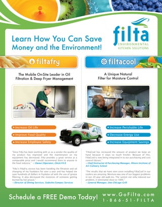 Learn How You Can Save
Money and the Environment!


      The Mobile On-Site Leader in Oil                                                 A Unique Natural
    Filtration & Deep Fryer Management                                            Filter for Moisture Control




    Increase Oil Life                                                                        Increase Perishable Life

    Improve Food Quality                                                                     Decrease Energy Use

    Increase Employee Safety                                                                 Increase Equipment Savings


 “Since Filta has been working with us as a vendor the quality of     “FiltaCool has increased the amount of product we keep on
 my product has improved and the maintenance on my                    hand because it stays so much fresher. Because of this,
 equipment has decreased. Filta provides a great service at a         FiltaCool is now being integrated in to our purchasing and cost
 comparable price and I would recommend them to anyone in             control classes.”
 the food industry.” ~ Owner/Operator, Chick-Fil-A                    ~ Chef/Instructor & Purchasing Manager, Illinois Institute of
                                                                      Art Culinary School
 “Filta’s FiltaFry service has been handling the filtration and oil
 changing of my fryolaters for over a year and has helped me          “The results that we have seen since installing FiltaCool in our
 save hundreds of dollars in fryolator oil with the use of grease     coolers are amazing. Moisture was one of our biggest problems
 filtering. It also decreased the instances of someone getting        in our 20 year old walk-ins. The system not only reduced our
 burned by hot grease.”                                               problem, it eliminated close to 100%.”
 ~ Director of Dining Services, Sodexho Campus Services               ~ General Manager, Uno Chicago Grill




                                                                                      w w w. G o F i l t a . c o m
Schedule a FREE Demo Today!                                                           1 - 8 6 6 - 5 1 - F I L T A
 