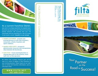 For Franchise owners
As a current franchise Owner,
you are in a unique position to expand your
business by partnering with Filta Environmental
Kitchen Solutions. We currently have over 150
franchisees and are expanding at a rate of at least
6 new trucks a month. Benefits to you include:


  Shared CuStomerS - promote your
  existing business to new Filta customers...
  restaurants, schools, hospitals, and
  sports stadiums.

  Shared Fixed CoStS - accounts &
  administration resources, and transportation
  share between the businesses.

  Keep StaFF - if your existing business is
  slowing down due to the economy, move
  staff over to Filta operation.


We believe that excellent financial gain will be
seen as a result of adding a Filta Franchise to
your existing business. Please inquiry on our web-
site to receive full franchise information, and an
informative DVD.


        WWW.FiLta.Net
             407-996-5550
 
