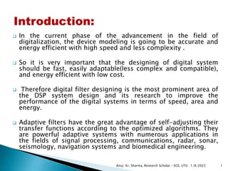  In the current phase of the advancement in the field of
digitalization, the device modeling is going to be accurate and
energy efficient with high speed and less complexity .
 So it is very important that the designing of digital system
should be fast, easily adaptable(less complex and compatible),
and energy efficient with low cost.
 Therefore digital filter designing is the most prominent area of
the DSP system design and its research to improve the
performance of the digital systems in terms of speed, area and
energy.
 Adaptive filters have the great advantage of self-adjusting their
transfer functions according to the optimized algorithms. They
are powerful adaptive systems with numerous applications in
the fields of signal processing, communications, radar, sonar,
seismology, navigation systems and biomedical engineering.
1/8/2023
Anuj Kr. Sharma, Research Scholar – ECE, UTU 1
 