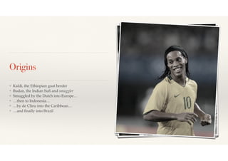 Origins 
❖ Kaldi, the Ethiopian goat herder! 
❖ Budan, the Indian Sufi and smuggler! 
❖ Smuggled by the Dutch into Europe…! 
❖ …then to Indonesia…! 
❖ …by de Clieu into the Caribbean…! 
❖ …and finally into Brazil 
 