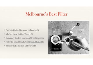 Melbourne’s Best Filter 
❖ Patricia Coffee Brewers, Lt Bourke St! 
❖ Market Lane Coffee, Therry St! 
❖ Everyday Coffee, Johnston St Collingwood! 
❖ Filter by Small Batch, Collins and King Sts! 
❖ Brother Baba Budan, Lt Bourke St 
