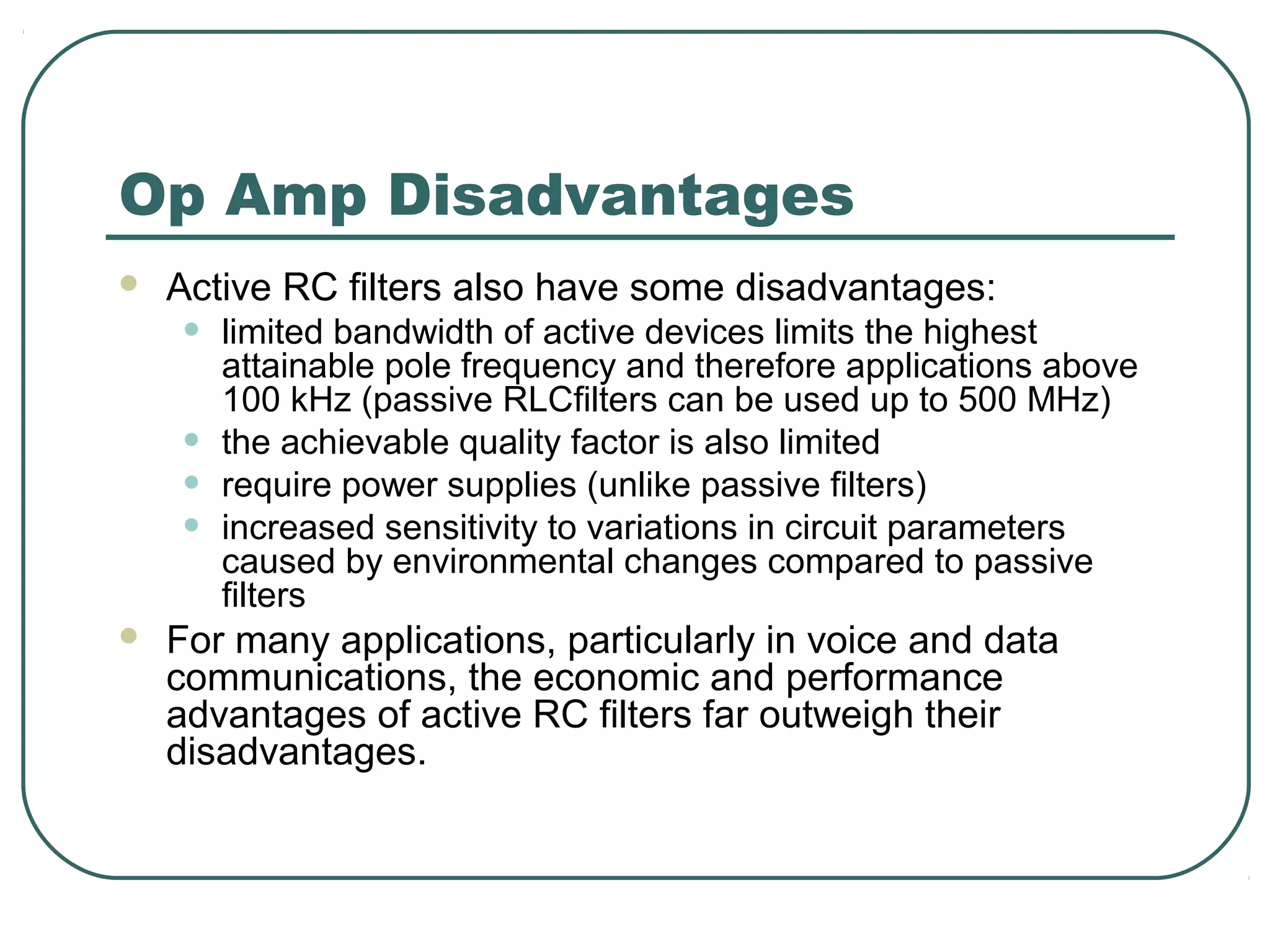 Op Amp Disadvantages
   Active RC filters also have some disadvantages:
    •   limited bandwidth of active devices limits the highest
        attainable pole frequency and therefore applications above
        100 kHz (passive RLCfilters can be used up to 500 MHz)
    •   the achievable quality factor is also limited
    •   require power supplies (unlike passive filters)
    •   increased sensitivity to variations in circuit parameters
        caused by environmental changes compared to passive
        filters
   For many applications, particularly in voice and data
    communications, the economic and performance
    advantages of active RC filters far outweigh their
    disadvantages.
 