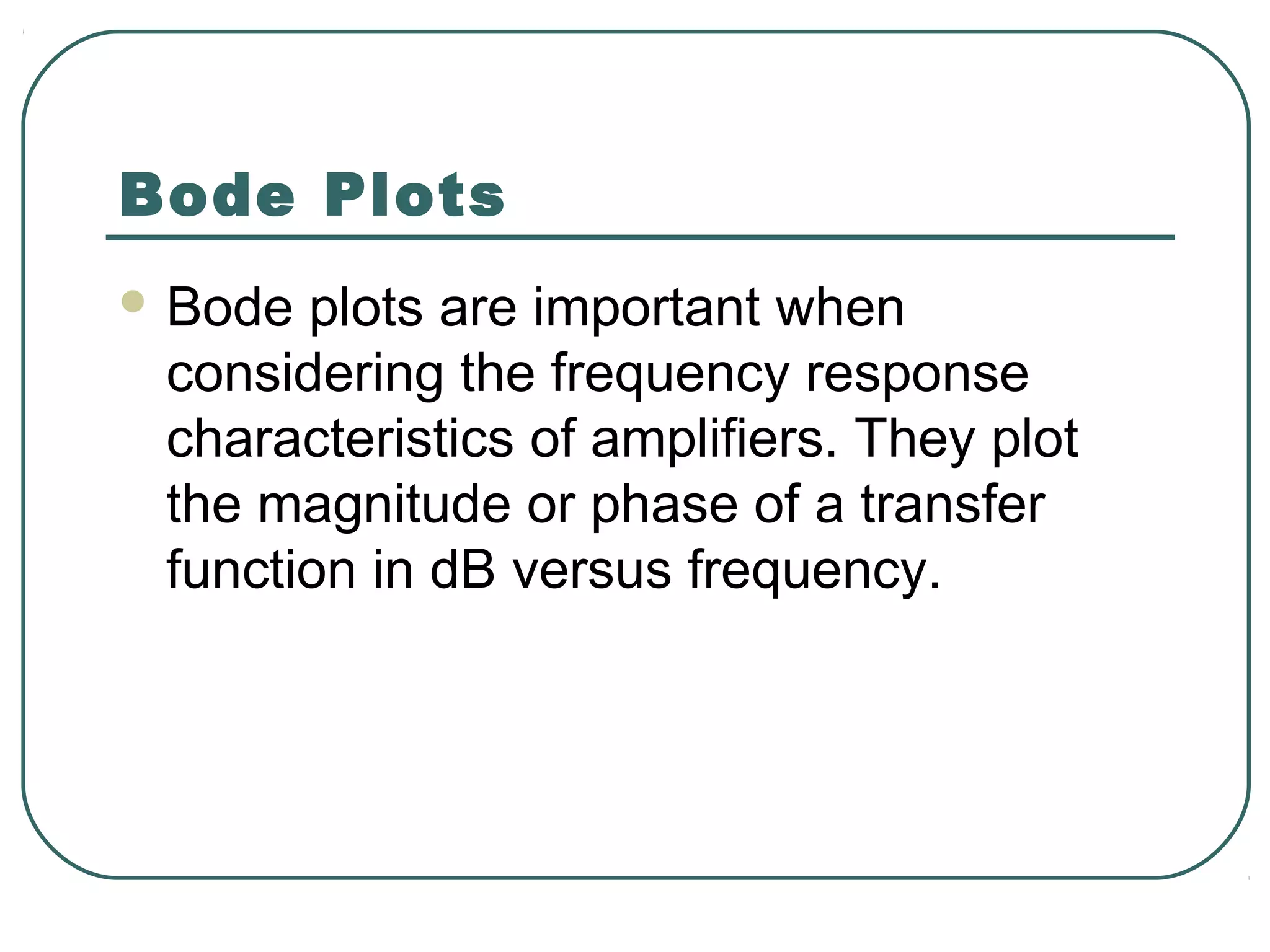 Bode Plots
 Bode plots are important when
 considering the frequency response
 characteristics of amplifiers. They plot
 the magnitude or phase of a transfer
 function in dB versus frequency.
 