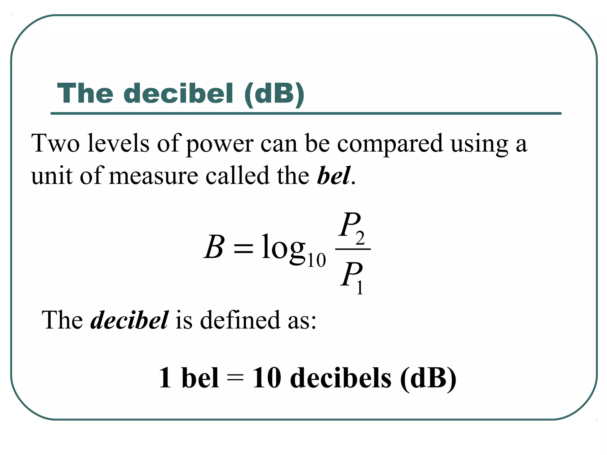 The decibel (dB)
Two levels of power can be compared using a
unit of measure called the bel.
                         P2
               B = log10
                         P1
The decibel is defined as:

          1 bel = 10 decibels (dB)
 
