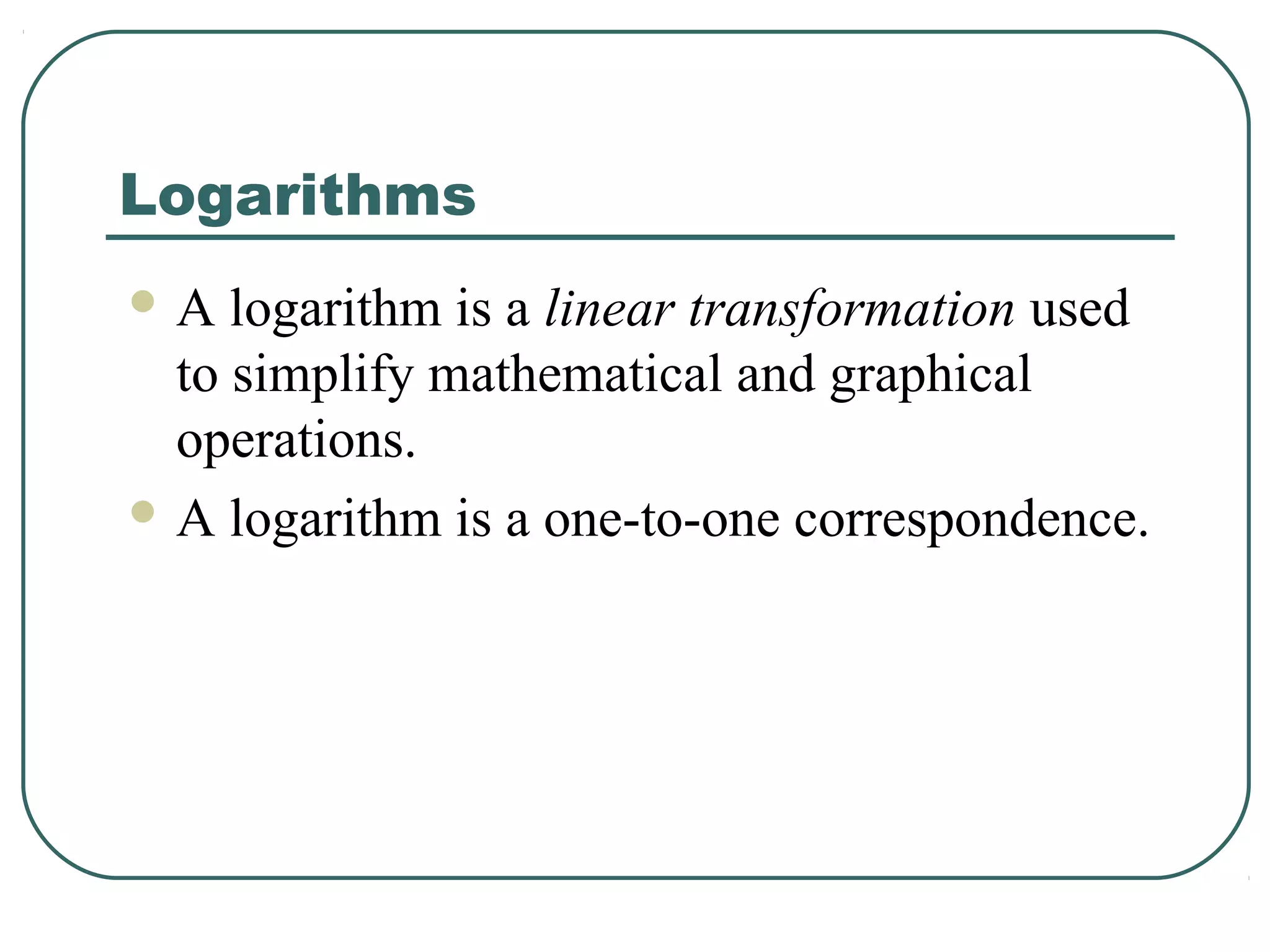 Logarithms
A   logarithm is a linear transformation used
  to simplify mathematical and graphical
  operations.
 A logarithm is a one-to-one correspondence.
 