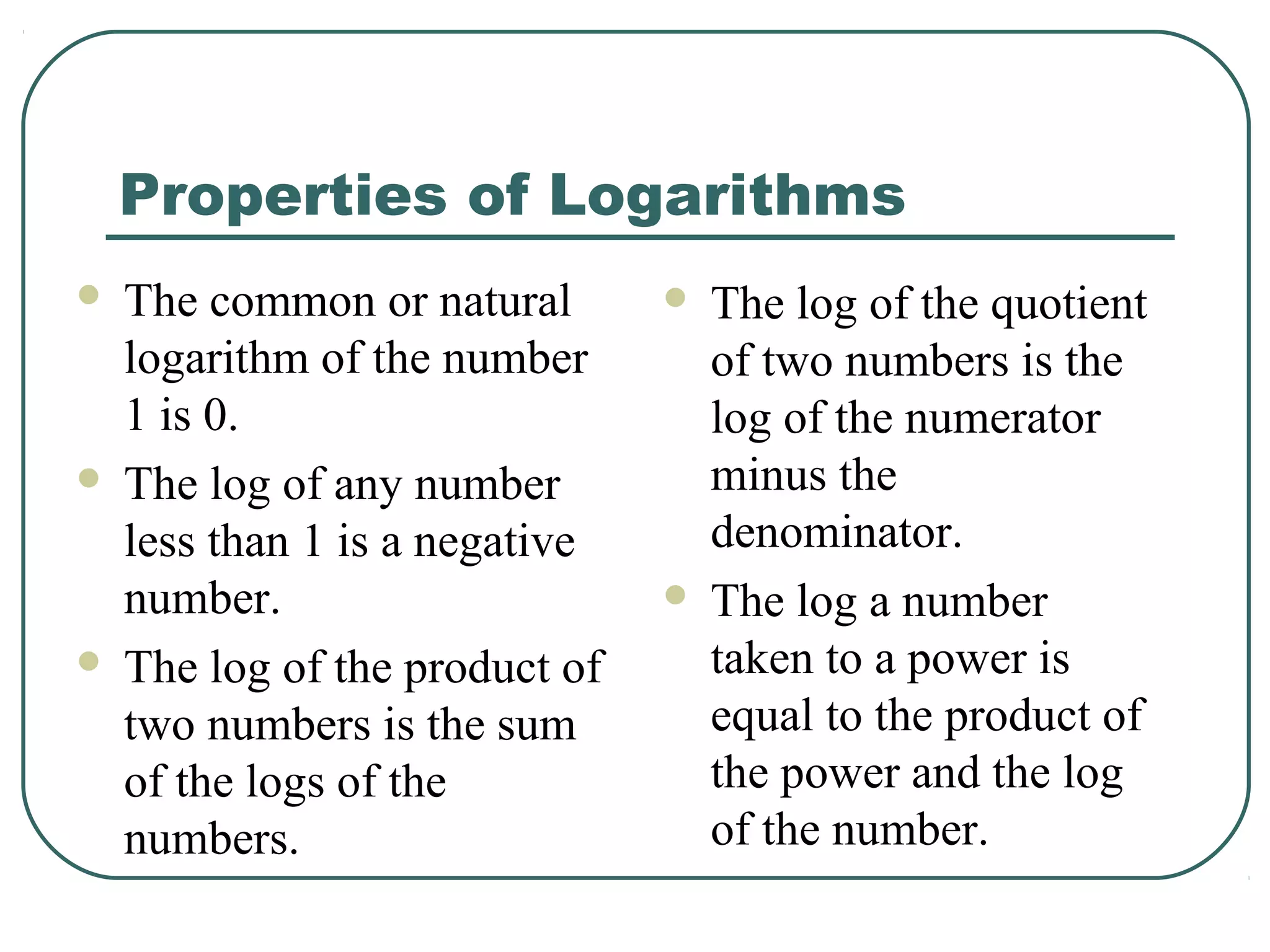 Properties of Logarithms
   The common or natural          The log of the quotient
    logarithm of the number         of two numbers is the
    1 is 0.                         log of the numerator
   The log of any number           minus the
    less than 1 is a negative       denominator.
    number.                        The log a number
   The log of the product of       taken to a power is
    two numbers is the sum          equal to the product of
    of the logs of the              the power and the log
    numbers.                        of the number.
 