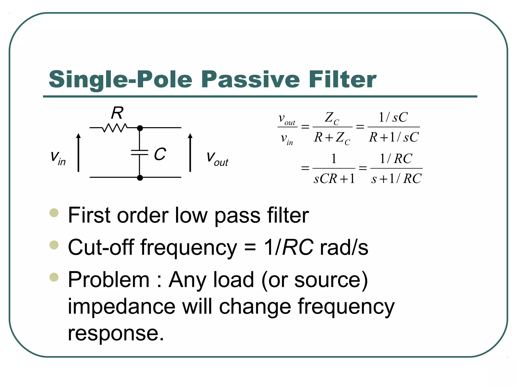 Single-Pole Passive Filter
      R              vout   ZC    1 / sC
                          =     =
                     vin R + Z C R + 1 / sC
vin       C   vout            1       1 / RC
                        =          =
                            sCR + 1 s + 1 / RC

 Firstorder low pass filter
 Cut-off frequency = 1/RC rad/s

 Problem : Any load (or source)
  impedance will change frequency
  response.
 