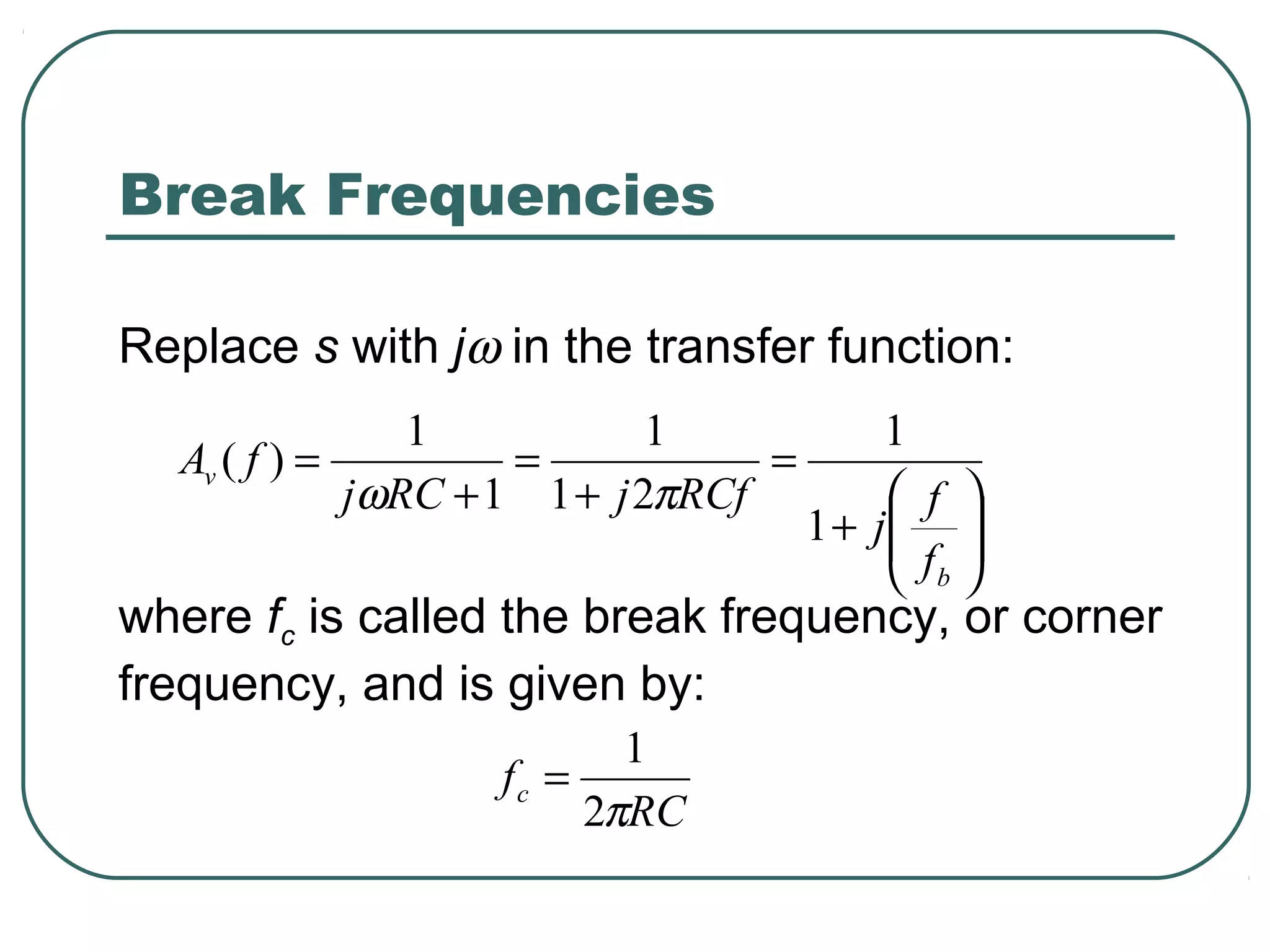 Break Frequencies

Replace s with jω in the transfer function:
                1            1             1
  Av ( f ) =         =            =
             jωRC + 1 1 + j 2πRCf           f 
                                      1 + j 
                                           f 
                                            b
where fc is called the break frequency, or corner
frequency, and is given by:
                          1
                   fc =
                        2πRC
 