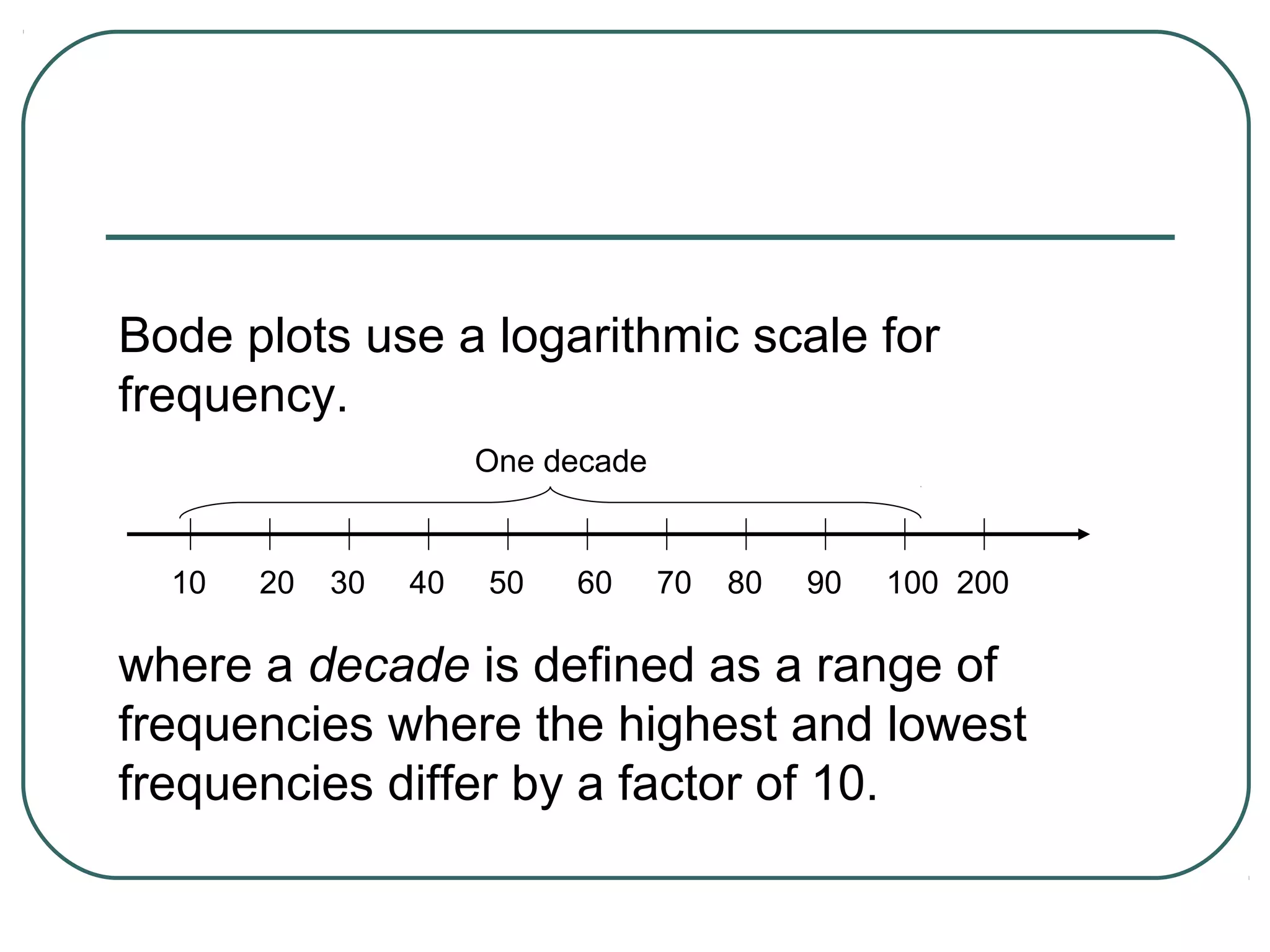 Bode plots use a logarithmic scale for
frequency.
                      One decade


  10   20   30   40   50   60      70   80   90   100 200

where a decade is defined as a range of
frequencies where the highest and lowest
frequencies differ by a factor of 10.
 