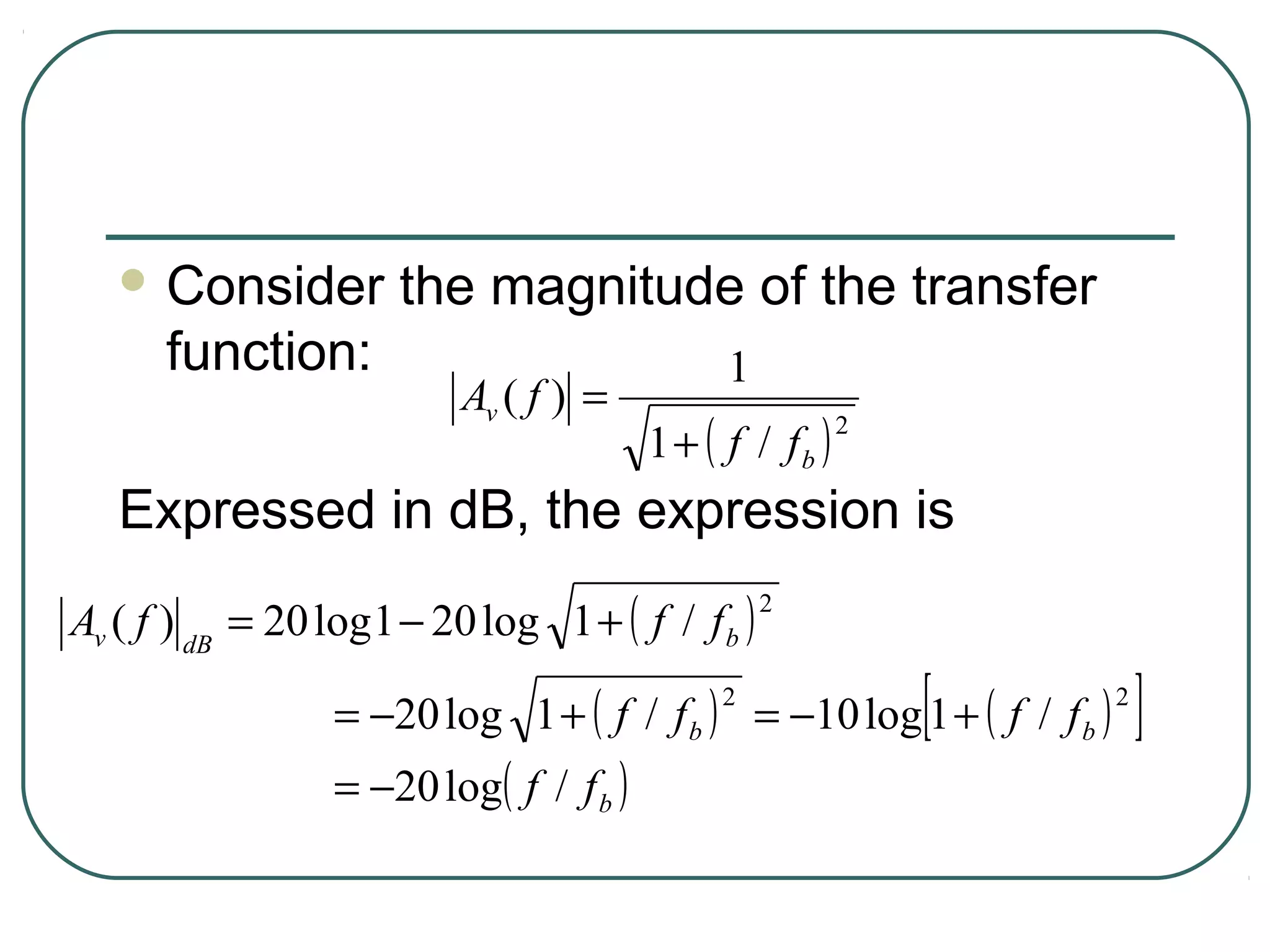  Consider         the magnitude of the transfer
      function:                                1
                          Av ( f ) =
                                         1 + ( f / fb )
                                                          2


   Expressed in dB, the expression is
Av ( f ) dB = 20 log 1 − 20 log 1 + ( f / f b )
                                                   2



                                                              [
                  = −20 log 1 + ( f / f b ) = −10 log 1 + ( f / f b )
                                              2                         2
                                                                            ]
                  = −20 log( f / f b )
 