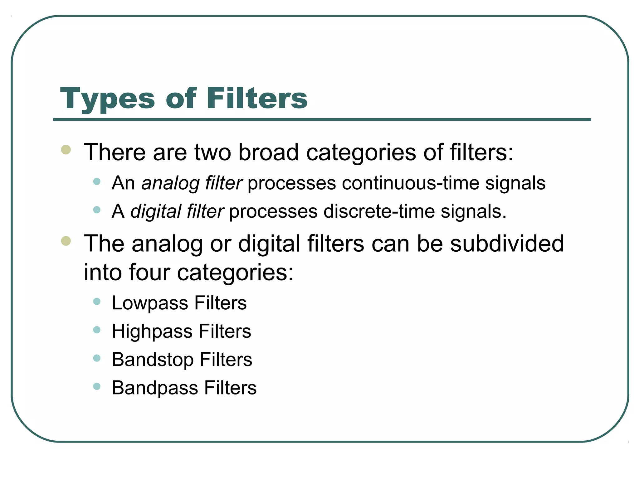 Types of Filters
   There are two broad categories of filters:
    •   An analog filter processes continuous-time signals
    •   A digital filter processes discrete-time signals.
   The analog or digital filters can be subdivided
    into four categories:
    •   Lowpass Filters
    •   Highpass Filters
    •   Bandstop Filters
    •   Bandpass Filters
 