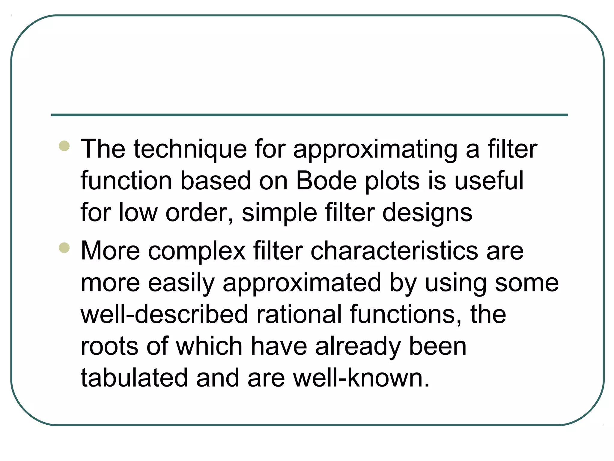  The   technique for approximating a filter
  function based on Bode plots is useful
  for low order, simple filter designs
 More complex filter characteristics are
  more easily approximated by using some
  well-described rational functions, the
  roots of which have already been
  tabulated and are well-known.
 