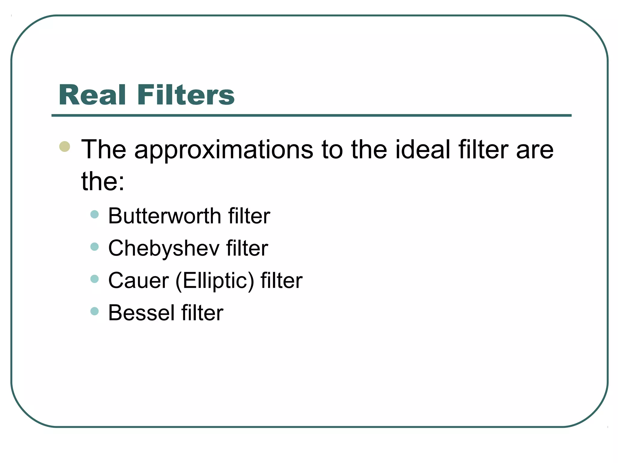 Real Filters
 The   approximations to the ideal filter are
 the:
  • Butterworth filter
  • Chebyshev filter
  • Cauer (Elliptic) filter
  • Bessel filter
 