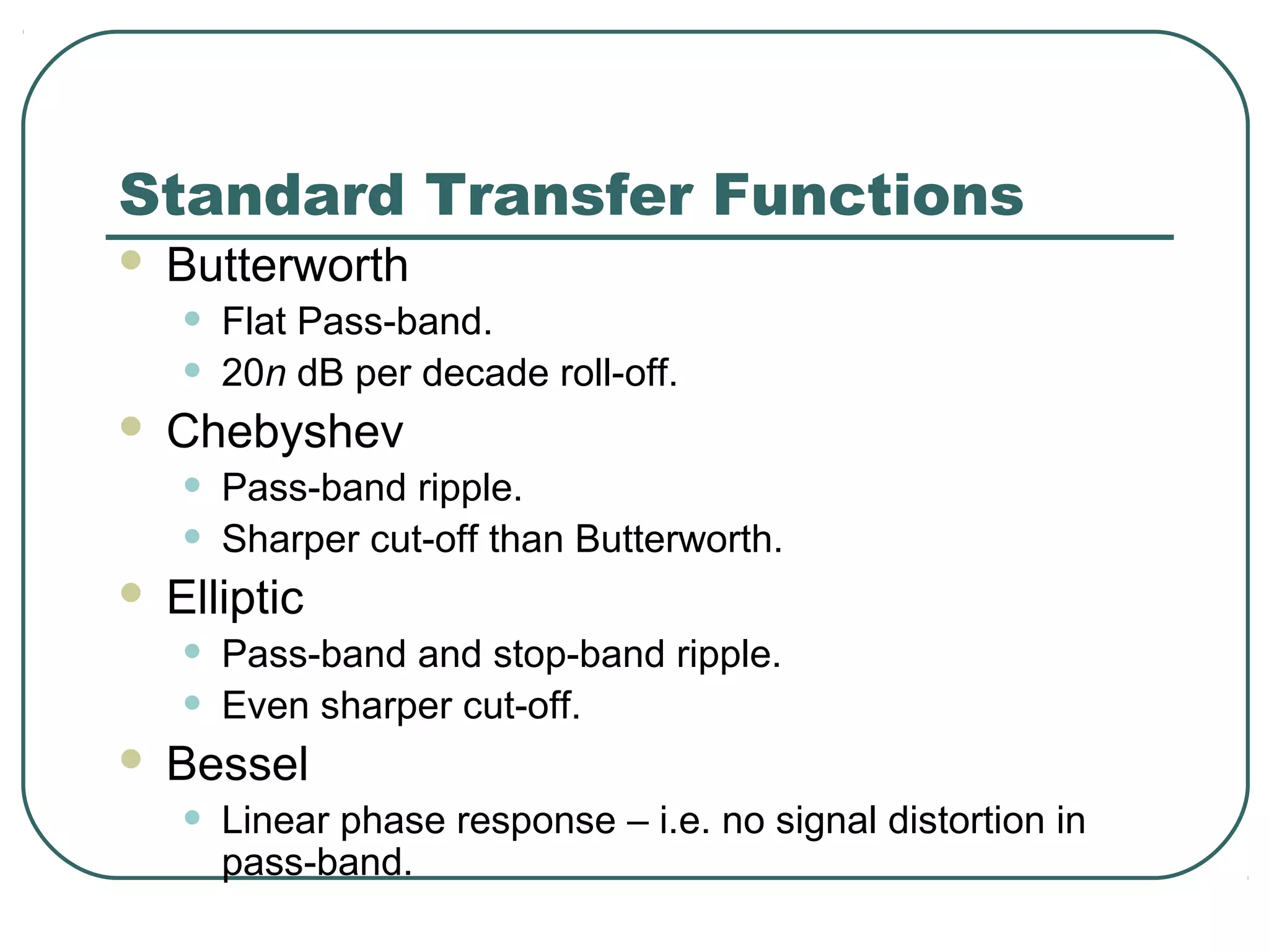 Standard Transfer Functions
   Butterworth
    •   Flat Pass-band.
    •   20n dB per decade roll-off.
   Chebyshev
    •   Pass-band ripple.
    •   Sharper cut-off than Butterworth.
   Elliptic
    •   Pass-band and stop-band ripple.
    •   Even sharper cut-off.
   Bessel
    •   Linear phase response – i.e. no signal distortion in
        pass-band.
 