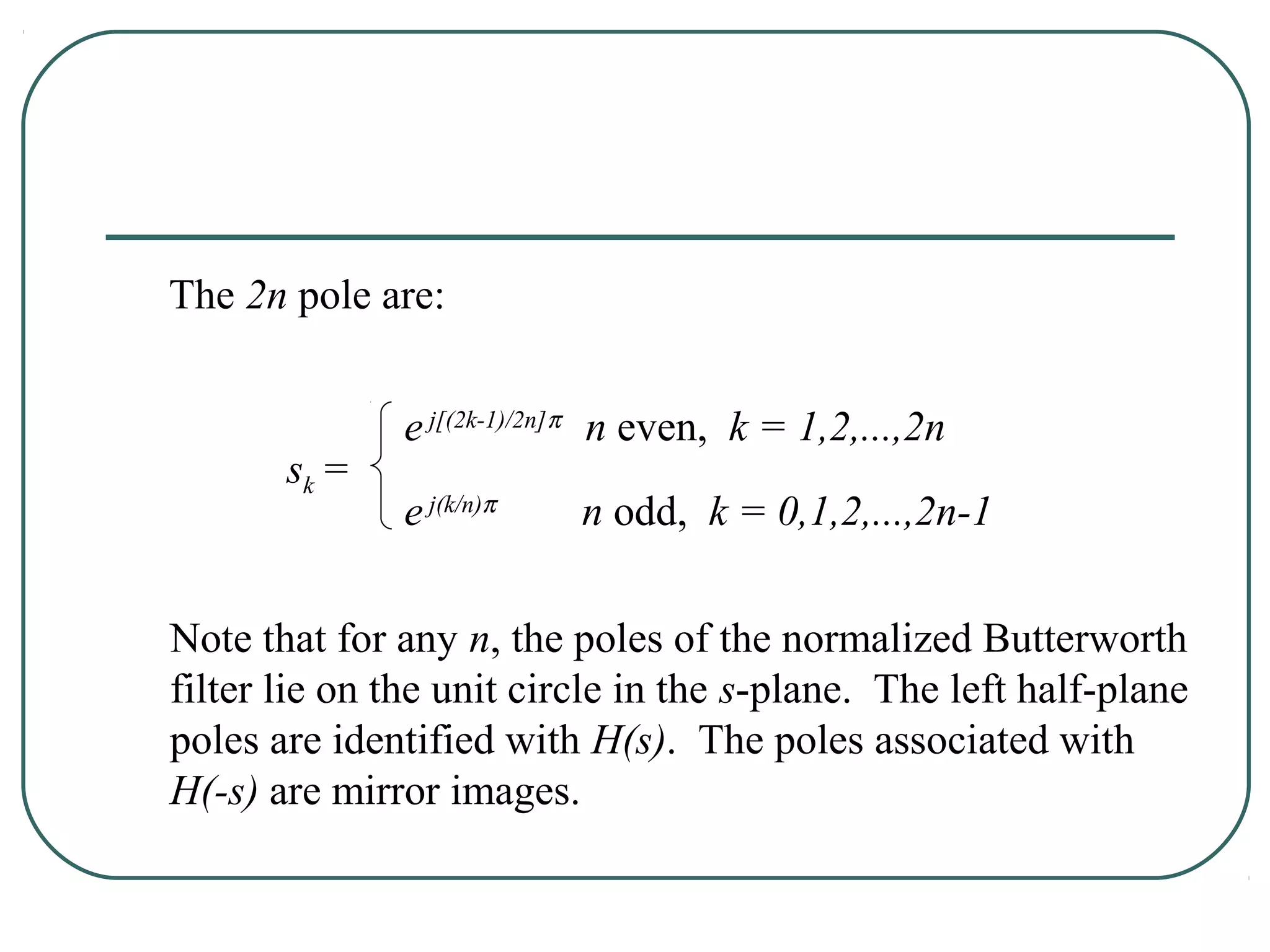 The 2n pole are:


              e j[(2k-1)/2n]π n even, k = 1,2,...,2n
       sk =
              e j(k/n)π   n odd, k = 0,1,2,...,2n-1


Note that for any n, the poles of the normalized Butterworth
filter lie on the unit circle in the s-plane. The left half-plane
poles are identified with H(s). The poles associated with
H(-s) are mirror images.
 