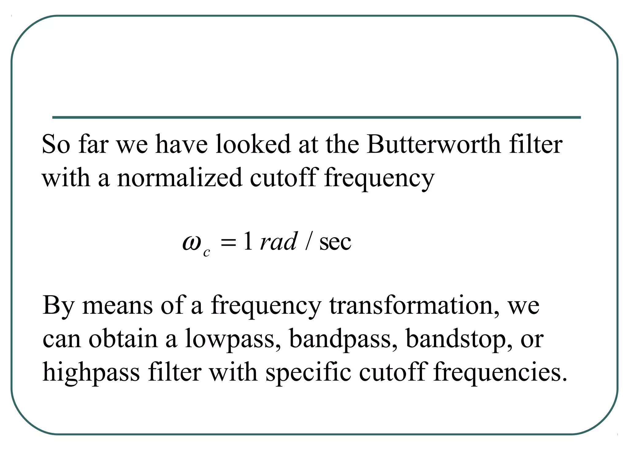 So far we have looked at the Butterworth filter
with a normalized cutoff frequency

            ω c = 1 rad / sec

By means of a frequency transformation, we
can obtain a lowpass, bandpass, bandstop, or
highpass filter with specific cutoff frequencies.
 