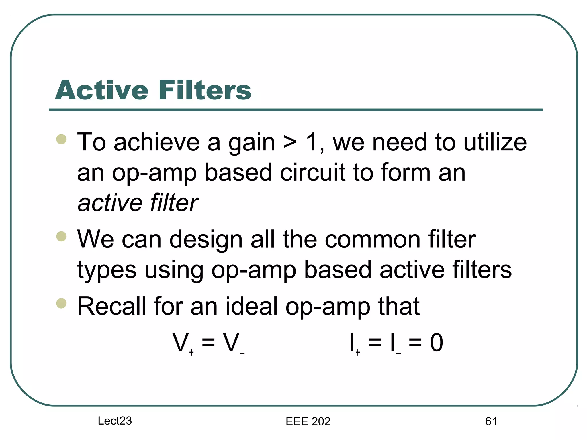 Active Filters
 To  achieve a gain > 1, we need to utilize
  an op-amp based circuit to form an
  active filter
 We can design all the common filter
  types using op-amp based active filters
 Recall for an ideal op-amp that

             V+ = V–       I+ = I – = 0

   Lect23            EEE 202            61
 