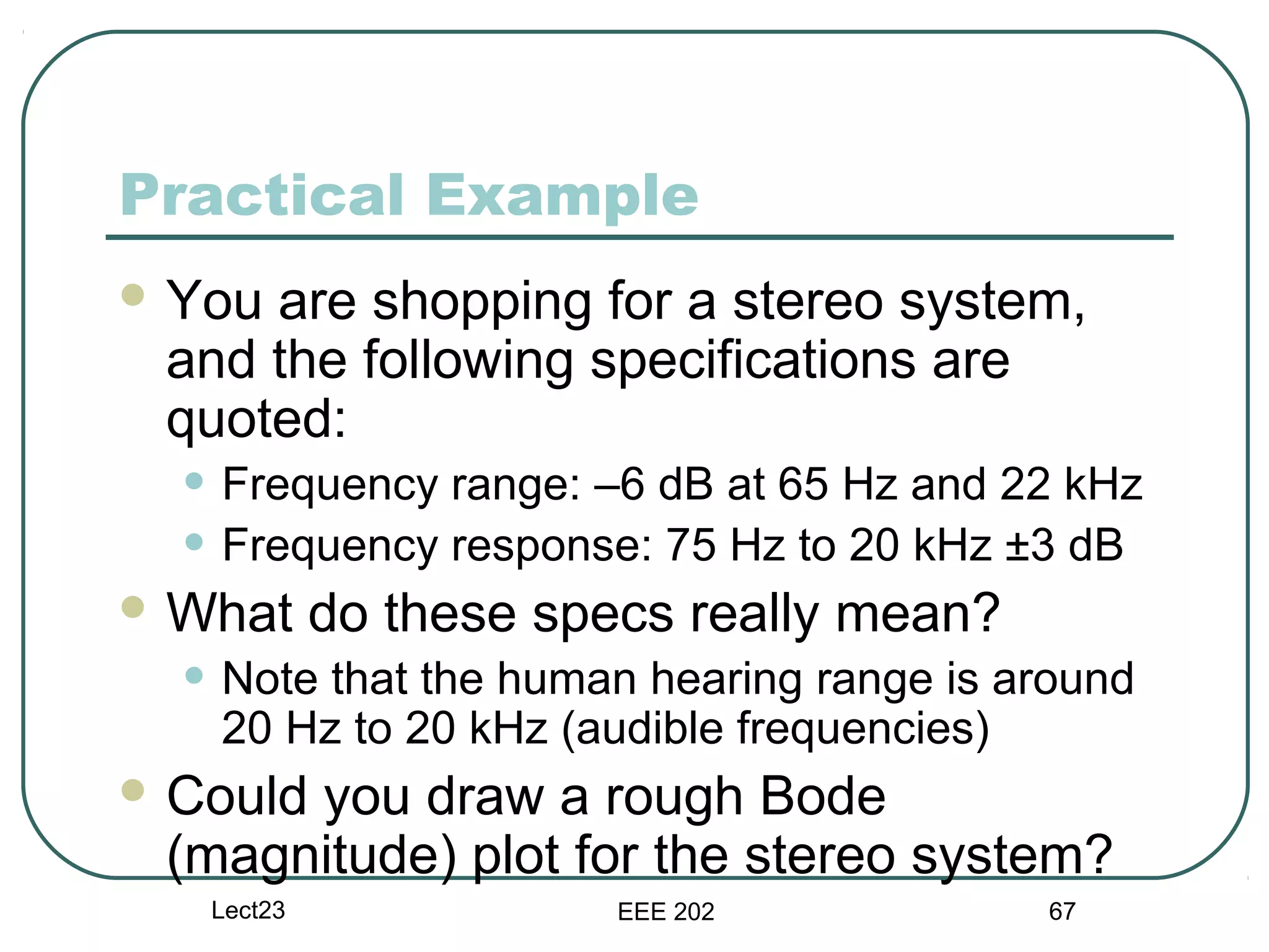 Practical Example
 Youare shopping for a stereo system,
 and the following specifications are
 quoted:
  • Frequency range: –6 dB at 65 Hz and 22 kHz
  • Frequency response: 75 Hz to 20 kHz ±3 dB
 What      do these specs really mean?
  • Note that the human hearing range is around
   20 Hz to 20 kHz (audible frequencies)
 Could
      you draw a rough Bode
 (magnitude) plot for the stereo system?
   Lect23               EEE 202            67
 