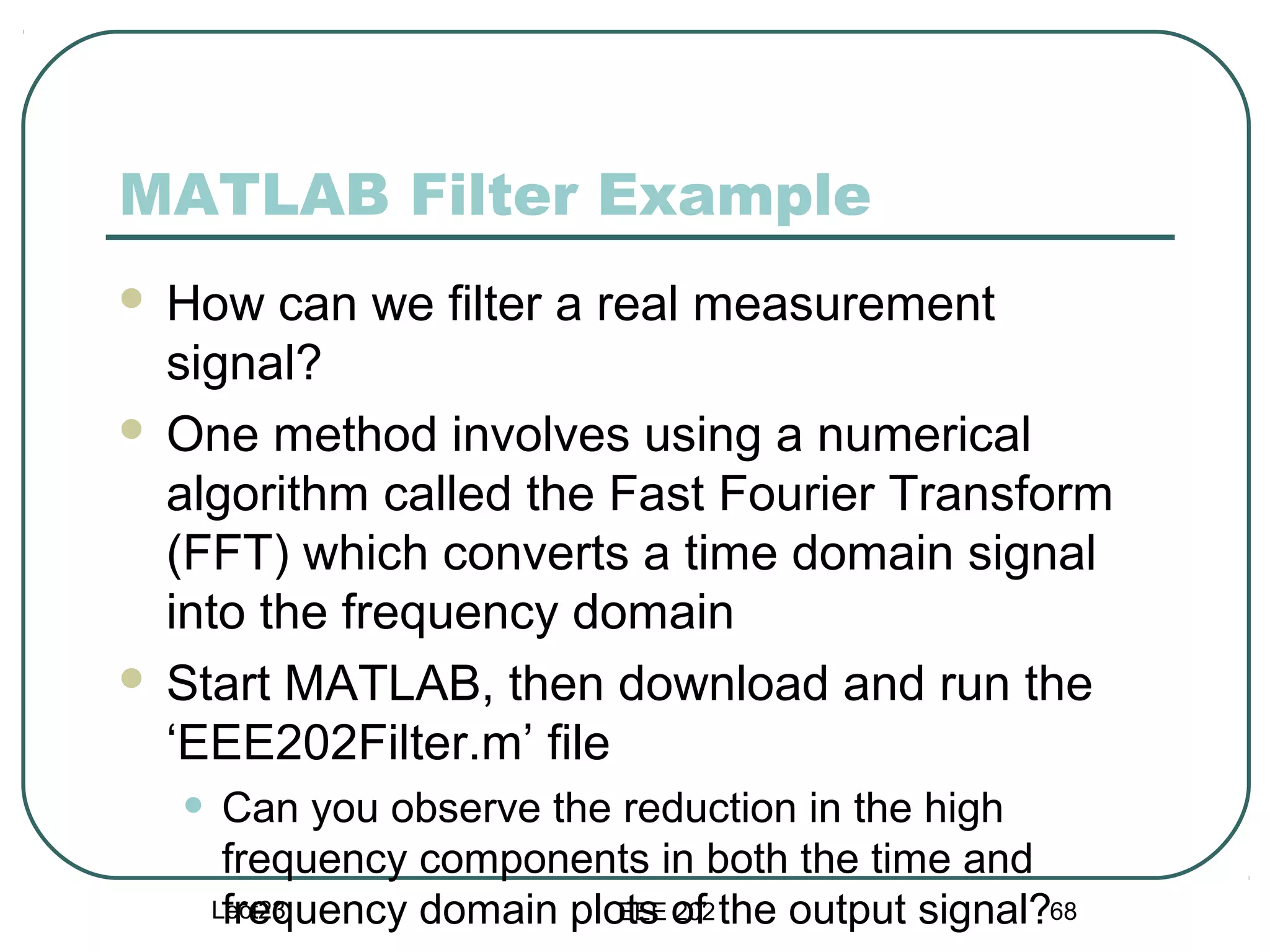 MATLAB Filter Example
 How can we filter a real measurement
  signal?
 One method involves using a numerical
  algorithm called the Fast Fourier Transform
  (FFT) which converts a time domain signal
  into the frequency domain
 Start MATLAB, then download and run the
  ‘EEE202Filter.m’ file
    • Can you observe the reduction in the high
      frequency components in both the time and
      frequency domain plots of the output signal?68
     Lect23               EEE 202
 