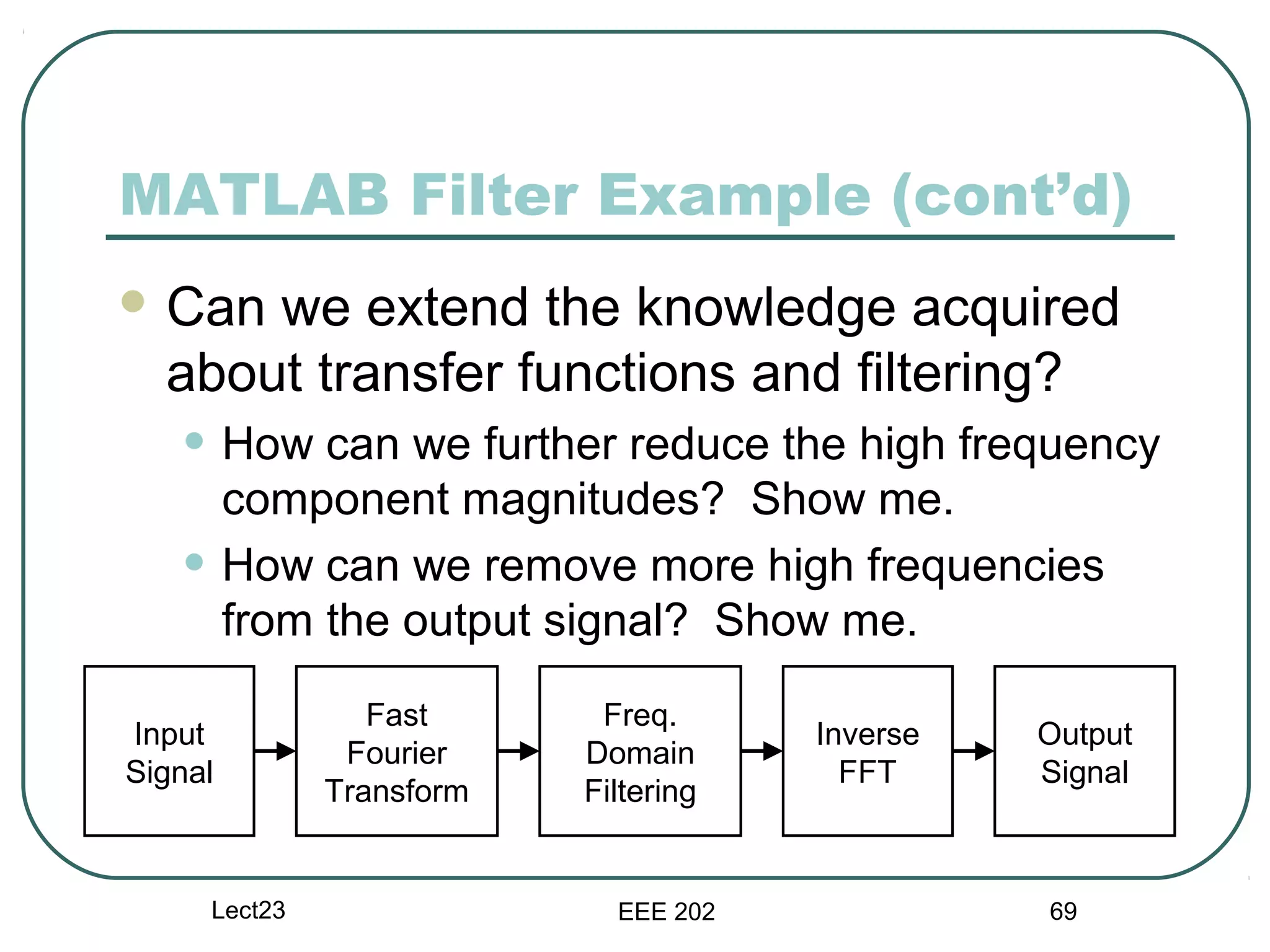 MATLAB Filter Example (cont’d)
 Can we extend the knowledge acquired
  about transfer functions and filtering?
   • How can we further reduce the high frequency
         component magnitudes? Show me.
   •     How can we remove more high frequencies
         from the output signal? Show me.
                   Fast      Freq.
Input                                   Inverse   Output
                 Fourier    Domain
Signal                                    FFT     Signal
                Transform   Filtering


       Lect23                 EEE 202             69
 