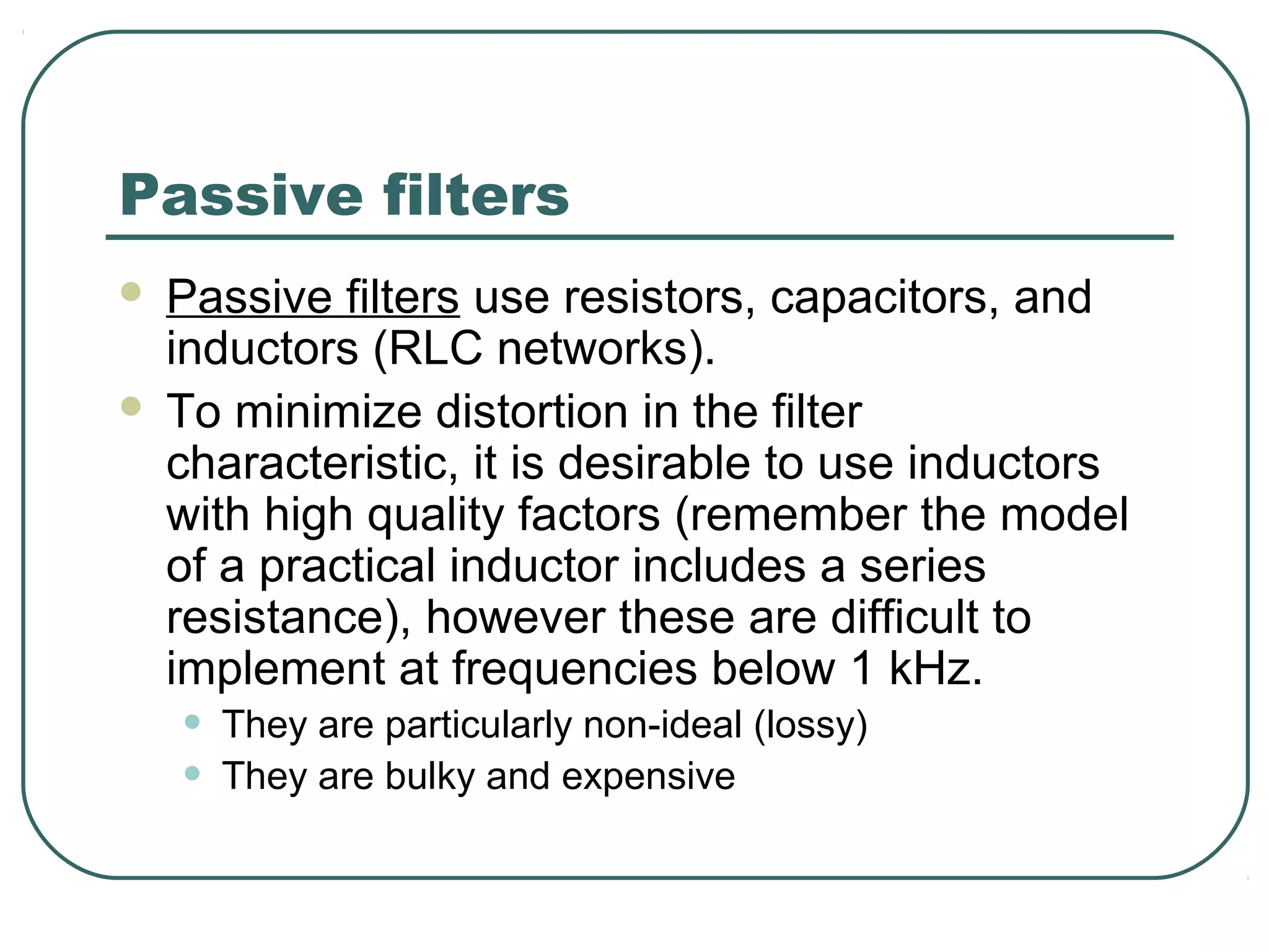 Passive filters
   Passive filters use resistors, capacitors, and
    inductors (RLC networks).
   To minimize distortion in the filter
    characteristic, it is desirable to use inductors
    with high quality factors (remember the model
    of a practical inductor includes a series
    resistance), however these are difficult to
    implement at frequencies below 1 kHz.
    •   They are particularly non-ideal (lossy)
    •   They are bulky and expensive
 