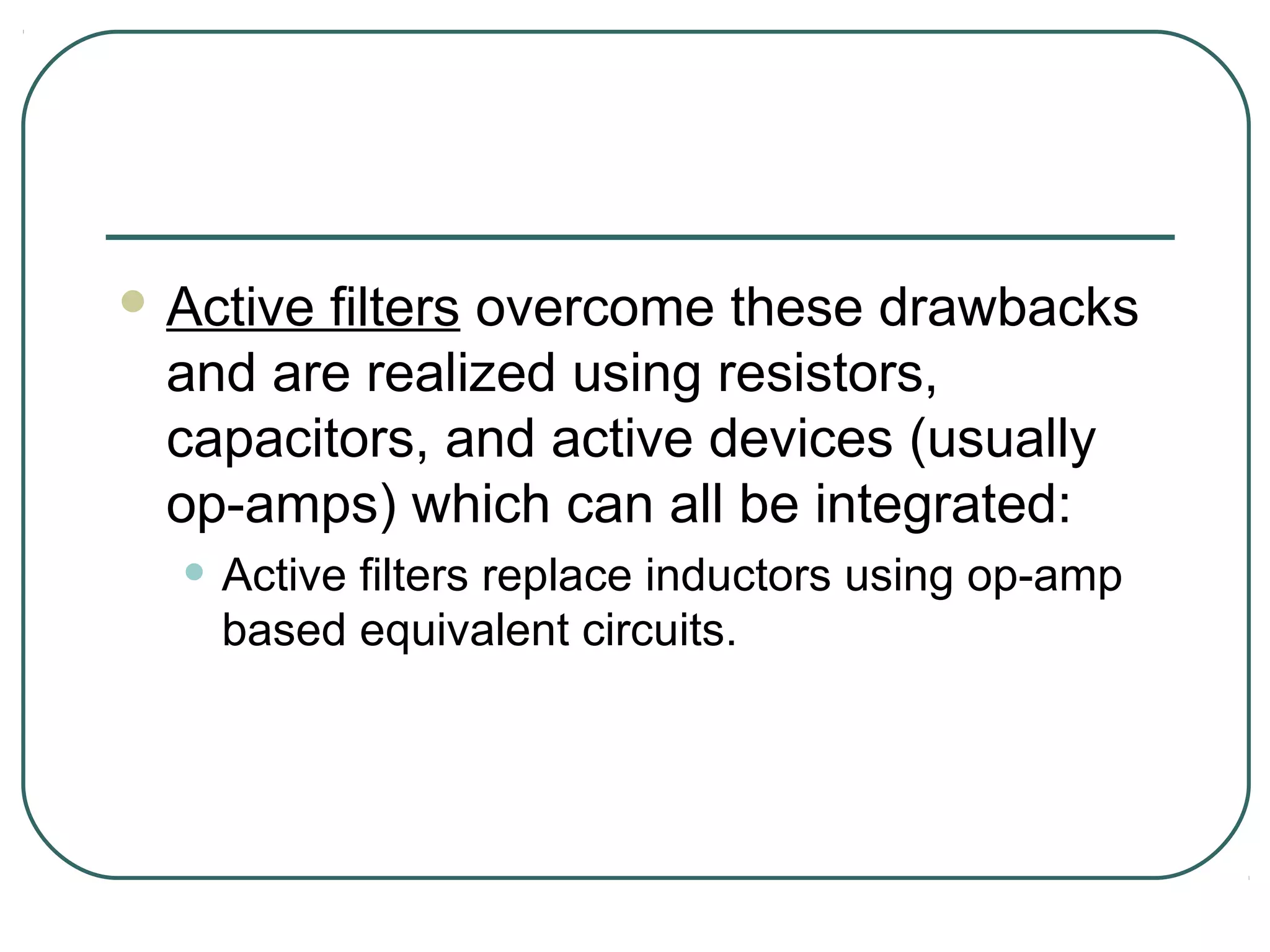  Active
       filters overcome these drawbacks
 and are realized using resistors,
 capacitors, and active devices (usually
 op-amps) which can all be integrated:
  • Active filters replace inductors using op-amp
    based equivalent circuits.
 