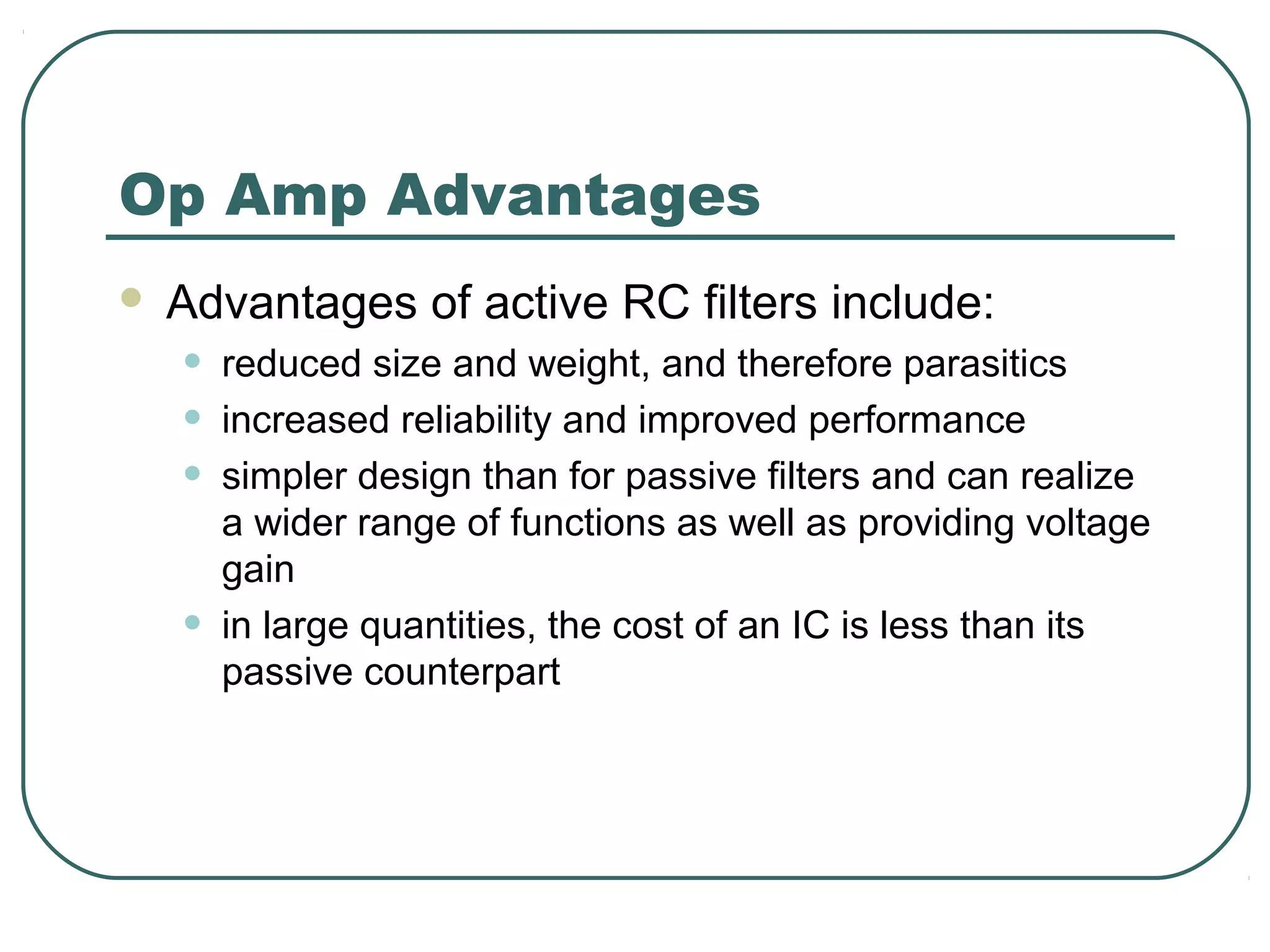Op Amp Advantages
   Advantages of active RC filters include:
    •   reduced size and weight, and therefore parasitics
    •   increased reliability and improved performance
    •   simpler design than for passive filters and can realize
        a wider range of functions as well as providing voltage
        gain
    •   in large quantities, the cost of an IC is less than its
        passive counterpart
 