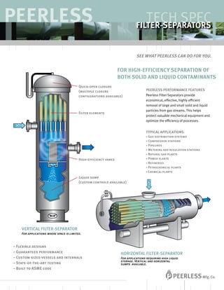FOR HIGH-EFFICIENCY SEPARATION OF
BOTH SOLID AND LIQUID CONTAMINANTS
PEERLESS PERFORMANCE FEATURES
Peerless Filter-Separators provide
economical, effective, highly efficient
removal of large and small solid and liquid
particles from gas streams. This helps
protect valuable mechanical equipment and
optimize the efficiency of processes.
TYPICAL APPLICATIONS:
• Gas distribution systems
• Compressor stations
• Pipelines
• Metering and regulation stations
• Natural gas plants
• Power plants
• Refineries
• Petrochemical plants
• Chemical plants
Quick-open closure
(multiple closure
configurations available)
Filter elements
High-efficiency vanes
Liquid sump
(custom controls available)
Peerless
See what Peerless can do for you.
TECH SPEC
FILTER-SEPARATORS
HORIZONTAL FILTER-SEPARATOR
For applications requiring high liquid
storage. Vertical and horizontal
sumps available.
VERTICAL FILTER-SEPARATOR
For applications where space is limited.
– Flexible designs
– Guaranteed performance
– Custom sized vessels and internals
– State-of-the-art testing
– Built to ASME code
 