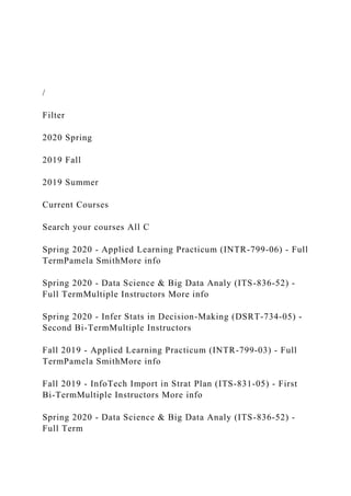 /
Filter
2020 Spring
2019 Fall
2019 Summer
Current Courses
Search your courses All C
Spring 2020 - Applied Learning Practicum (INTR-799-06) - Full
TermPamela SmithMore info
Spring 2020 - Data Science & Big Data Analy (ITS-836-52) -
Full TermMultiple Instructors More info
Spring 2020 - Infer Stats in Decision-Making (DSRT-734-05) -
Second Bi-TermMultiple Instructors
Fall 2019 - Applied Learning Practicum (INTR-799-03) - Full
TermPamela SmithMore info
Fall 2019 - InfoTech Import in Strat Plan (ITS-831-05) - First
Bi-TermMultiple Instructors More info
Spring 2020 - Data Science & Big Data Analy (ITS-836-52) -
Full Term
 