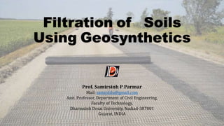 Filtration of Soils
Using Geosynthetics
Prof. Samirsinh P Parmar
Mail: samirddu@gmail.com
Asst. Professor, Department of Civil Engineering,
Faculty of Technology,
Dharmsinh Desai University, Nadiad-387001
Gujarat, INDIA
 