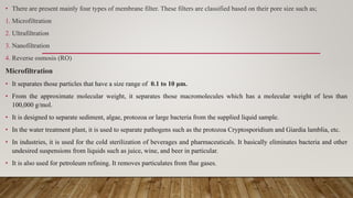 • There are present mainly four types of membrane filter. These filters are classified based on their pore size such as;
1. Microfiltration
2. Ultrafiltration
3. Nanofiltration
4. Reverse osmosis (RO)
Microfiltration
• It separates those particles that have a size range of 0.1 to 10 μm.
• From the approximate molecular weight, it separates those macromolecules which has a molecular weight of less than
100,000 g/mol.
• It is designed to separate sediment, algae, protozoa or large bacteria from the supplied liquid sample.
• In the water treatment plant, it is used to separate pathogens such as the protozoa Cryptosporidium and Giardia lamblia, etc.
• In industries, it is used for the cold sterilization of beverages and pharmaceuticals. It basically eliminates bacteria and other
undesired suspensions from liquids such as juice, wine, and beer in particular.
• It is also used for petroleum refining. It removes particulates from flue gases.
 