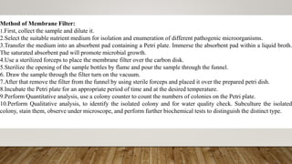 Method of Membrane Filter:
1.First, collect the sample and dilute it.
2.Select the suitable nutrient medium for isolation and enumeration of different pathogenic microorganisms.
3.Transfer the medium into an absorbent pad containing a Petri plate. Immerse the absorbent pad within a liquid broth.
The saturated absorbent pad will promote microbial growth.
4.Use a sterilized forceps to place the membrane filter over the carbon disk.
5.Sterilize the opening of the sample bottles by flame and pour the sample through the funnel.
6. Draw the sample through the filter turn on the vacuum.
7.After that remove the filter from the funnel by using sterile forceps and placed it over the prepared petri dish.
8.Incubate the Petri plate for an appropriate period of time and at the desired temperature.
9.Perform Quantitative analysis, use a colony counter to count the numbers of colonies on the Petri plate.
10.Perform Qualitative analysis, to identify the isolated colony and for water quality check. Subculture the isolated
colony, stain them, observe under microscope, and perform further biochemical tests to distinguish the distinct type.
 