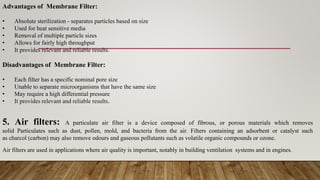 Advantages of Membrane Filter:
• Absolute sterilization - separates particles based on size
• Used for heat sensitive media
• Removal of multiple particle sizes
• Allows for fairly high throughput
• It provides relevant and reliable results.
Disadvantages of Membrane Filter:
• Each filter has a specific nominal pore size
• Unable to separate microorganisms that have the same size
• May require a high differential pressure
• It provides relevant and reliable results.
5. Air filters: A particulate air filter is a device composed of fibrous, or porous materials which removes
solid Particulates such as dust, pollen, mold, and bacteria from the air. Filters containing an adsorbent or catalyst such
as charcol (carbon) may also remove odours and gaseous pollutants such as volatile organic compounds or ozone.
Air filters are used in applications where air quality is important, notably in building ventilation systems and in engines.
 