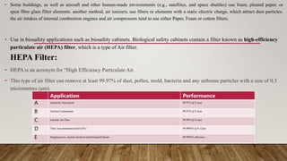 • Some buildings, as well as aircraft and other human-made environments (e.g., satellites, and space shuttles) use foam, pleated paper, or
spun fibre glass filter elements. another method, air ionizers, use fibers or elements with a static electric charge, which attract dust particles.
the air intakes of internal combustion engines and air compressors tend to use either Paper, Foam or cotton filters.
• Use in biosafety applications such as biosafety cabinets. Biological safety cabinets contain a filter known as high-efficiency
particulate air (HEPA) filter, which is a type of Air filter.
HEPA Filter:
• HEPA is an acronym for “High Efficiency Particulate Air.
• This type of air filter can remove at least 99.97% of dust, pollen, mold, bacteria and any airborne particles with a size of 0.3
micrometres (μm).
Application Performance
A Industrial, Noncritical 99.97% @ 0.3µm
B Nuclear Containment 99.97% @ 0.3µm
C Laminar Air Flow 99.99% @ 0.3µm
D Ultra- low penetration air(ULPA) 99.9995% @ 0.12µm
E Stopping toxic, nuclear,chemical and biological threats 99.9995% efficiency
 