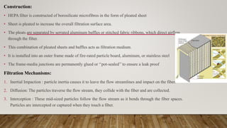 Construction:
• HEPA filter is constructed of borosilicate microfibres in the form of pleated sheet
• Sheet is pleated to increase the overall filtration surface area.
• The pleats are separated by serrated aluminum baffles or stitched fabric ribbons, which direct airflow
through the filter.
• This combination of pleated sheets and baffles acts as filtration medium.
• It is installed into an outer frame made of fire-rated particle board, aluminum, or stainless steel
• The frame-media junctions are permanently glued or ‘‘pot-sealed’’ to ensure a leak proof
Filtration Mechanisms:
1. Inertial Impaction : particle inertia causes it to leave the flow streamlines and impact on the fiber.
2. Diffusion: The particles traverse the flow stream, they collide with the fiber and are collected.
3. Interception : These mid-sized particles follow the flow stream as it bends through the fiber spaces.
Particles are intercepted or captured when they touch a fiber.
 