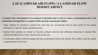 LAF (LAMINAR AIR FLOW) /A LAMINAR FLOW
HOOD/CABINET
A Laminar flow hood/cabinet is an enclosed workstation that is used to create a contamination-free work
environment through filters to capture all the particles entering the cabinet.
• These cabinets are designed to protect the work from the environment and are most useful for the aseptic
distribution of specific media and plate pouring.
• Laminar flow cabinets are similar to biosafety cabinets with the only difference being that in laminar flow
cabinets the effluent air is drawn into the face of the user.
• In a biosafety cabinet, both the sample and user are protected while in the laminar flow cabinet, only the sample
is protected and not the user.
 