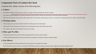 Components/ Parts of Laminar flow hood
A laminar flow cabinet consists of the following parts:
1. Cabinet
• The cabinet is made up of stainless steel with less or no gaps or joints preventing the collection of spores.
• The cabinet provides insulation to the inner environment created inside the laminar flow and protects it from the outside environment.
• The front of the cabinet is provided with a glass shield which in some laminar cabinets opens entirely or in some has two openings for the user’s hands to enter the cabinet.
2. Working station
• A flat working station is present inside the cabinet for all the processes to be taken place.
• Culture plates, burner and loops are all placed on the working station where the operation takes place.
• The worktop is also made up of stainless steel to prevent rusting.
3. Filter pad/ Pre-filter
• A filter pad is present on the top of the cabinet through which the air passes into the cabinet.
• The filter pad traps dust particles and some microbes from entering the working environment within the cabinet.
4. Fan/ Blower
• A fan is present below the filter pad that sucks in the air and moves it around in the cabinet.
• The fan also allows the movement of air towards the HEPA filter sp that the remaining microbes become trapped while passing through the filter.
 