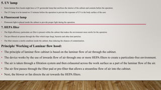 5. UV lamp
• Some laminar flow hoods might have a UV germicidal lamp that sterilizes the interior of the cabinet and contents before the operation.
• The UV lamp is to be turned on 15 minutes before the operation to prevent the exposure of UV to the body surface of the user.
6. Fluorescent lamp
• Florescent light is placed inside the cabinet to provide proper light during the operation.
7. HEPA filter
• The High-efficiency particulate air filter is present within the cabinet that makes the environment more sterile for the operation.
• The pre-filtered air passes through the filter which traps fungi, bacteria and other dust particles.
• The filter ensures a sterile condition inside the cabinet, thus reducing the chances of contamination.
Principle/ Working of Laminar flow hood:
• The principle of laminar flow cabinet is based on the laminar flow of air through the cabinet.
• The device works by the use of inwards flow of air through one or more HEPA filters to create a particulate-free environment.
• The air is taken through a filtration system and then exhausted across the work surface as a part of the laminar flow of the air.
• The air first passes through the filter pad or pre-filter that allows a streamline flow of air into the cabinet.
• Next, the blower or fan directs the air towards the HEPA filters.
 