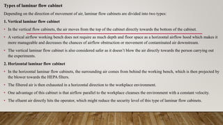 Types of laminar flow cabinet
Depending on the direction of movement of air, laminar flow cabinets are divided into two types:
1. Vertical laminar flow cabinet
• In the vertical flow cabinets, the air moves from the top of the cabinet directly towards the bottom of the cabinet.
• A vertical airflow working bench does not require as much depth and floor space as a horizontal airflow hood which makes it
more manageable and decreases the chances of airflow obstruction or movement of contaminated air downstream.
• The vertical laminar flow cabinet is also considered safer as it doesn’t blow the air directly towards the person carrying out
the experiments.
2. Horizontal laminar flow cabinet
• In the horizontal laminar flow cabinets, the surrounding air comes from behind the working bench, which is then projected by
the blower towards the HEPA filters.
• The filtered air is then exhausted in a horizontal direction to the workplace environment.
• One advantage of this cabinet is that airflow parallel to the workplace cleanses the environment with a constant velocity.
• The elluent air directly hits the operator, which might reduce the security level of this type of laminar flow cabinets.
 