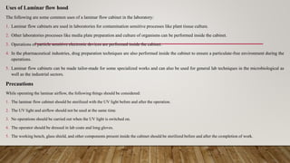 Uses of Laminar flow hood
The following are some common uses of a laminar flow cabinet in the laboratory:
1. Laminar flow cabinets are used in laboratories for contamination sensitive processes like plant tissue culture.
2. Other laboratories processes like media plate preparation and culture of organisms can be performed inside the cabinet.
3. Operations of particle sensitive electronic devices are performed inside the cabinet.
4. In the pharmaceutical industries, drug preparation techniques are also performed inside the cabinet to ensure a particulate-free environment during the
operations.
5. Laminar flow cabinets can be made tailor-made for some specialized works and can also be used for general lab techniques in the microbiological as
well as the industrial sectors.
Precautions
While operating the laminar airflow, the following things should be considered:
1. The laminar flow cabinet should be sterilized with the UV light before and after the operation.
2. The UV light and airflow should not be used at the same time.
3. No operations should be carried out when the UV light is switched on.
4. The operator should be dressed in lab coats and long gloves.
5. The working bench, glass shield, and other components present inside the cabinet should be sterilized before and after the completion of work.
 